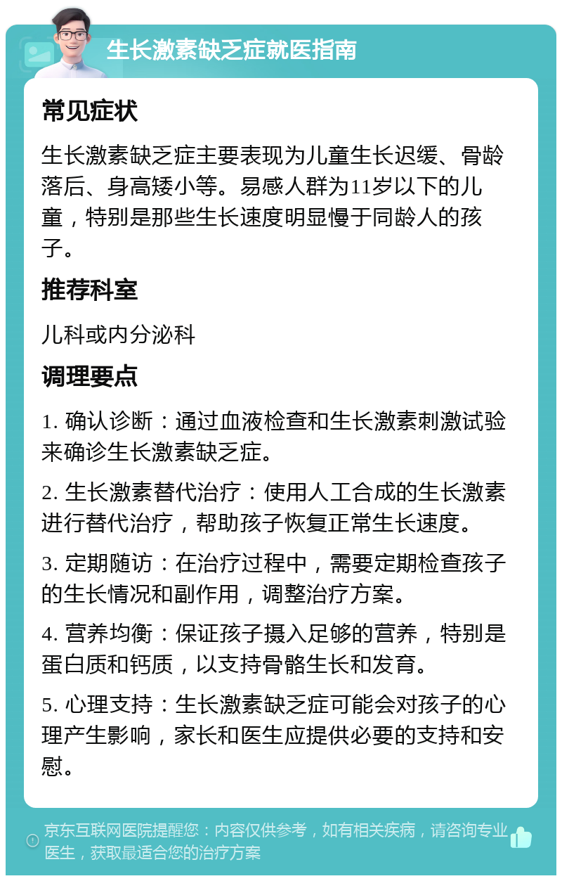 生长激素缺乏症就医指南 常见症状 生长激素缺乏症主要表现为儿童生长迟缓、骨龄落后、身高矮小等。易感人群为11岁以下的儿童，特别是那些生长速度明显慢于同龄人的孩子。 推荐科室 儿科或内分泌科 调理要点 1. 确认诊断：通过血液检查和生长激素刺激试验来确诊生长激素缺乏症。 2. 生长激素替代治疗：使用人工合成的生长激素进行替代治疗，帮助孩子恢复正常生长速度。 3. 定期随访：在治疗过程中，需要定期检查孩子的生长情况和副作用，调整治疗方案。 4. 营养均衡：保证孩子摄入足够的营养，特别是蛋白质和钙质，以支持骨骼生长和发育。 5. 心理支持：生长激素缺乏症可能会对孩子的心理产生影响，家长和医生应提供必要的支持和安慰。