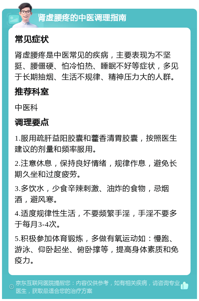 肾虚腰疼的中医调理指南 常见症状 肾虚腰疼是中医常见的疾病，主要表现为不坚挺、腰僵硬、怕冷怕热、睡眠不好等症状，多见于长期抽烟、生活不规律、精神压力大的人群。 推荐科室 中医科 调理要点 1.服用疏肝益阳胶囊和藿香清胃胶囊，按照医生建议的剂量和频率服用。 2.注意休息，保持良好情绪，规律作息，避免长期久坐和过度疲劳。 3.多饮水，少食辛辣刺激、油炸的食物，忌烟酒，避风寒。 4.适度规律性生活，不要频繁手淫，手淫不要多于每月3-4次。 5.积极参加体育锻炼，多做有氧运动如：慢跑、游泳、仰卧起坐、俯卧撑等，提高身体素质和免疫力。