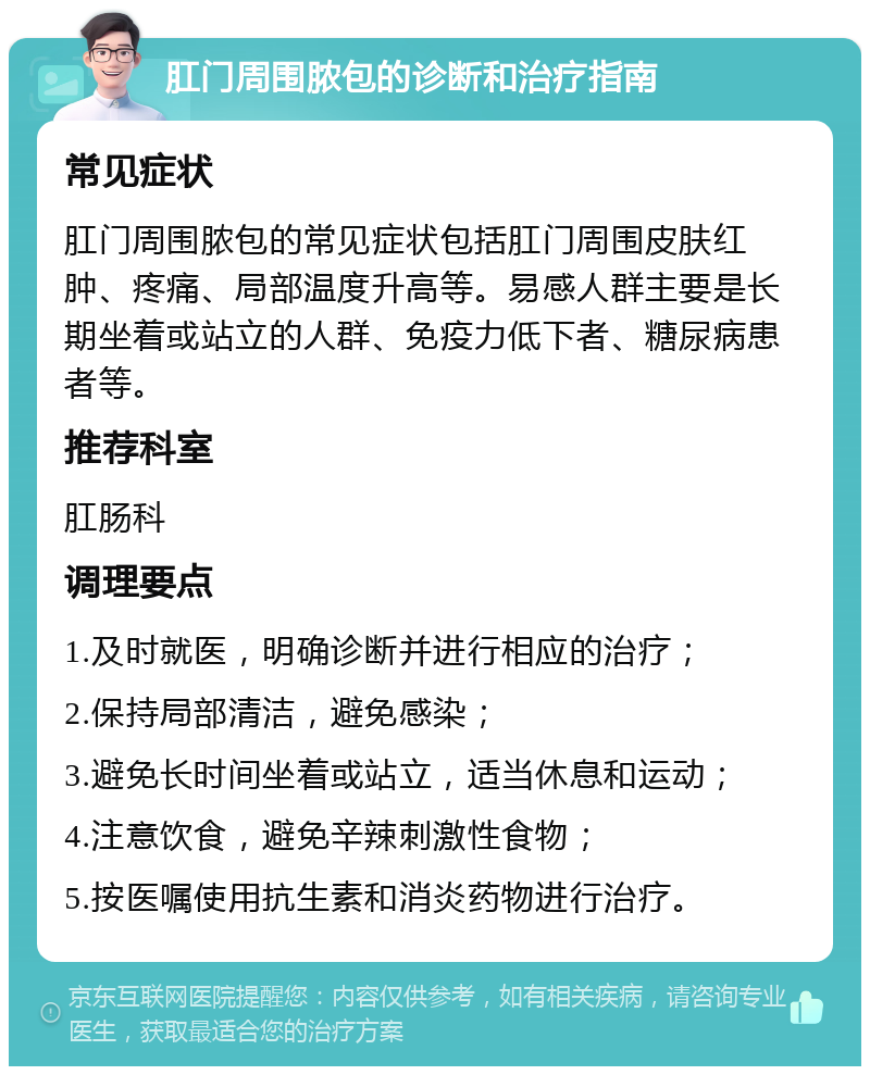 肛门周围脓包的诊断和治疗指南 常见症状 肛门周围脓包的常见症状包括肛门周围皮肤红肿、疼痛、局部温度升高等。易感人群主要是长期坐着或站立的人群、免疫力低下者、糖尿病患者等。 推荐科室 肛肠科 调理要点 1.及时就医，明确诊断并进行相应的治疗； 2.保持局部清洁，避免感染； 3.避免长时间坐着或站立，适当休息和运动； 4.注意饮食，避免辛辣刺激性食物； 5.按医嘱使用抗生素和消炎药物进行治疗。