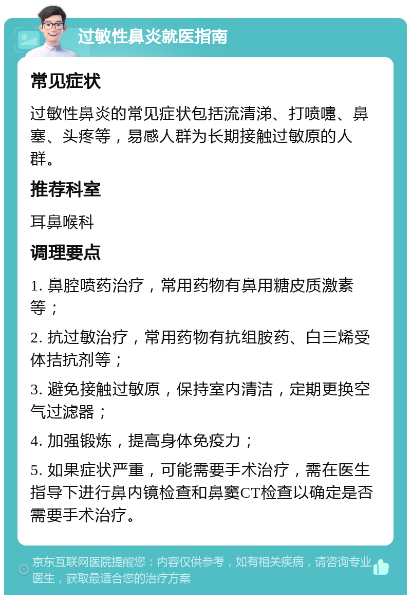 过敏性鼻炎就医指南 常见症状 过敏性鼻炎的常见症状包括流清涕、打喷嚏、鼻塞、头疼等，易感人群为长期接触过敏原的人群。 推荐科室 耳鼻喉科 调理要点 1. 鼻腔喷药治疗，常用药物有鼻用糖皮质激素等； 2. 抗过敏治疗，常用药物有抗组胺药、白三烯受体拮抗剂等； 3. 避免接触过敏原，保持室内清洁，定期更换空气过滤器； 4. 加强锻炼，提高身体免疫力； 5. 如果症状严重，可能需要手术治疗，需在医生指导下进行鼻内镜检查和鼻窦CT检查以确定是否需要手术治疗。