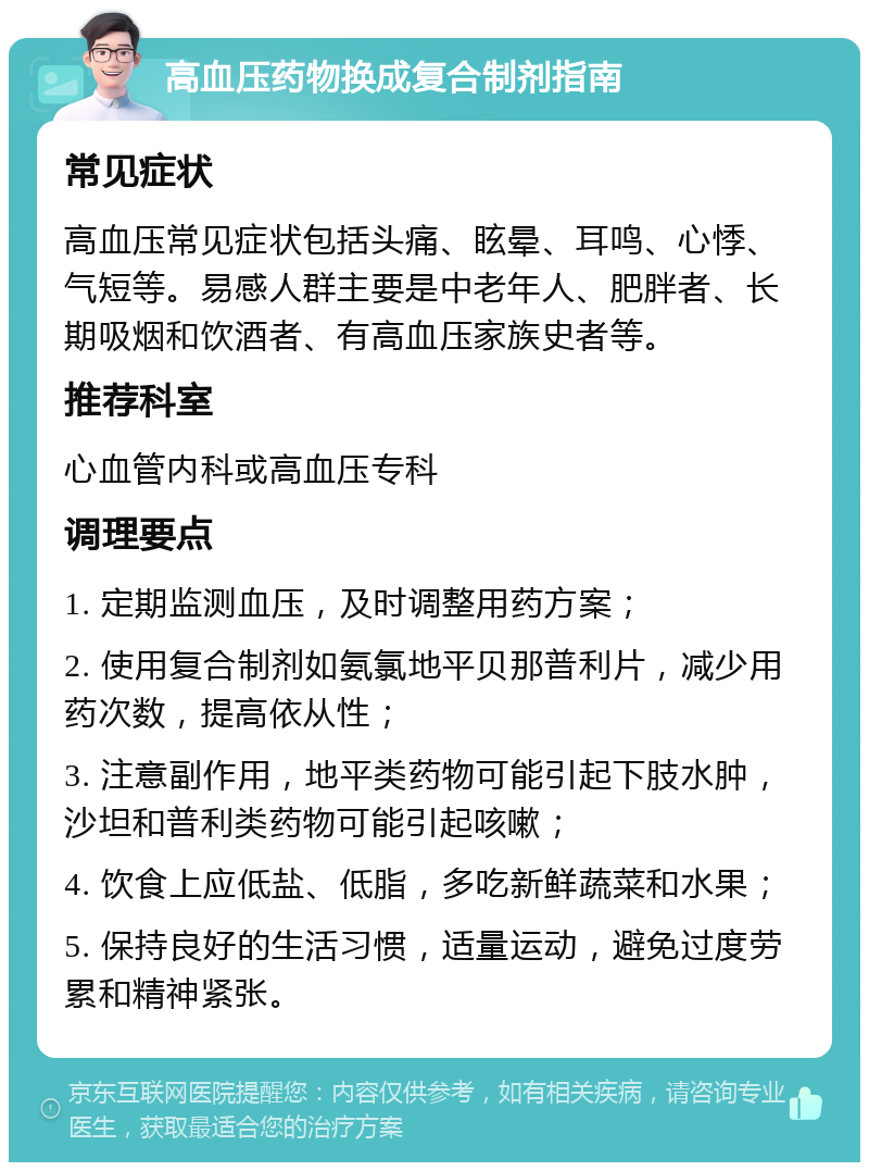 高血压药物换成复合制剂指南 常见症状 高血压常见症状包括头痛、眩晕、耳鸣、心悸、气短等。易感人群主要是中老年人、肥胖者、长期吸烟和饮酒者、有高血压家族史者等。 推荐科室 心血管内科或高血压专科 调理要点 1. 定期监测血压，及时调整用药方案； 2. 使用复合制剂如氨氯地平贝那普利片，减少用药次数，提高依从性； 3. 注意副作用，地平类药物可能引起下肢水肿，沙坦和普利类药物可能引起咳嗽； 4. 饮食上应低盐、低脂，多吃新鲜蔬菜和水果； 5. 保持良好的生活习惯，适量运动，避免过度劳累和精神紧张。