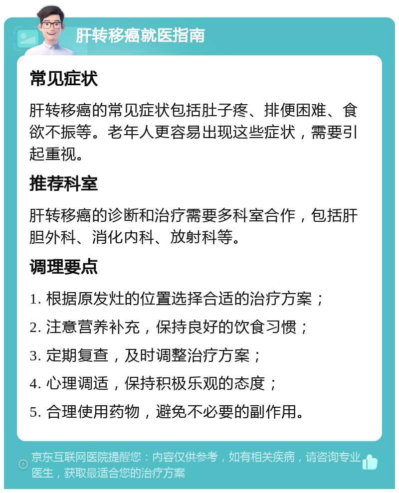 肝转移癌就医指南 常见症状 肝转移癌的常见症状包括肚子疼、排便困难、食欲不振等。老年人更容易出现这些症状，需要引起重视。 推荐科室 肝转移癌的诊断和治疗需要多科室合作，包括肝胆外科、消化内科、放射科等。 调理要点 1. 根据原发灶的位置选择合适的治疗方案； 2. 注意营养补充，保持良好的饮食习惯； 3. 定期复查，及时调整治疗方案； 4. 心理调适，保持积极乐观的态度； 5. 合理使用药物，避免不必要的副作用。