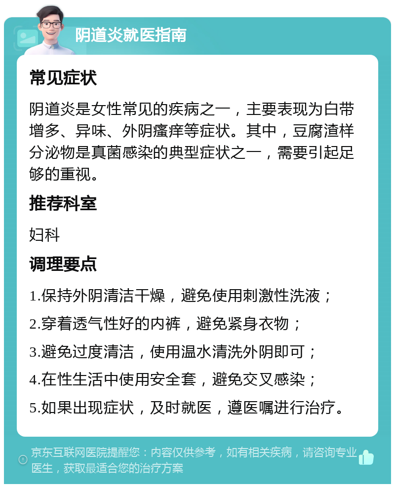 阴道炎就医指南 常见症状 阴道炎是女性常见的疾病之一，主要表现为白带增多、异味、外阴瘙痒等症状。其中，豆腐渣样分泌物是真菌感染的典型症状之一，需要引起足够的重视。 推荐科室 妇科 调理要点 1.保持外阴清洁干燥，避免使用刺激性洗液； 2.穿着透气性好的内裤，避免紧身衣物； 3.避免过度清洁，使用温水清洗外阴即可； 4.在性生活中使用安全套，避免交叉感染； 5.如果出现症状，及时就医，遵医嘱进行治疗。