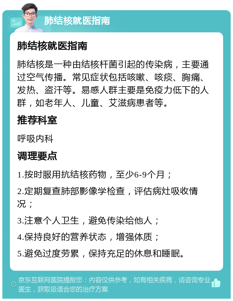 肺结核就医指南 肺结核就医指南 肺结核是一种由结核杆菌引起的传染病，主要通过空气传播。常见症状包括咳嗽、咳痰、胸痛、发热、盗汗等。易感人群主要是免疫力低下的人群，如老年人、儿童、艾滋病患者等。 推荐科室 呼吸内科 调理要点 1.按时服用抗结核药物，至少6-9个月； 2.定期复查肺部影像学检查，评估病灶吸收情况； 3.注意个人卫生，避免传染给他人； 4.保持良好的营养状态，增强体质； 5.避免过度劳累，保持充足的休息和睡眠。