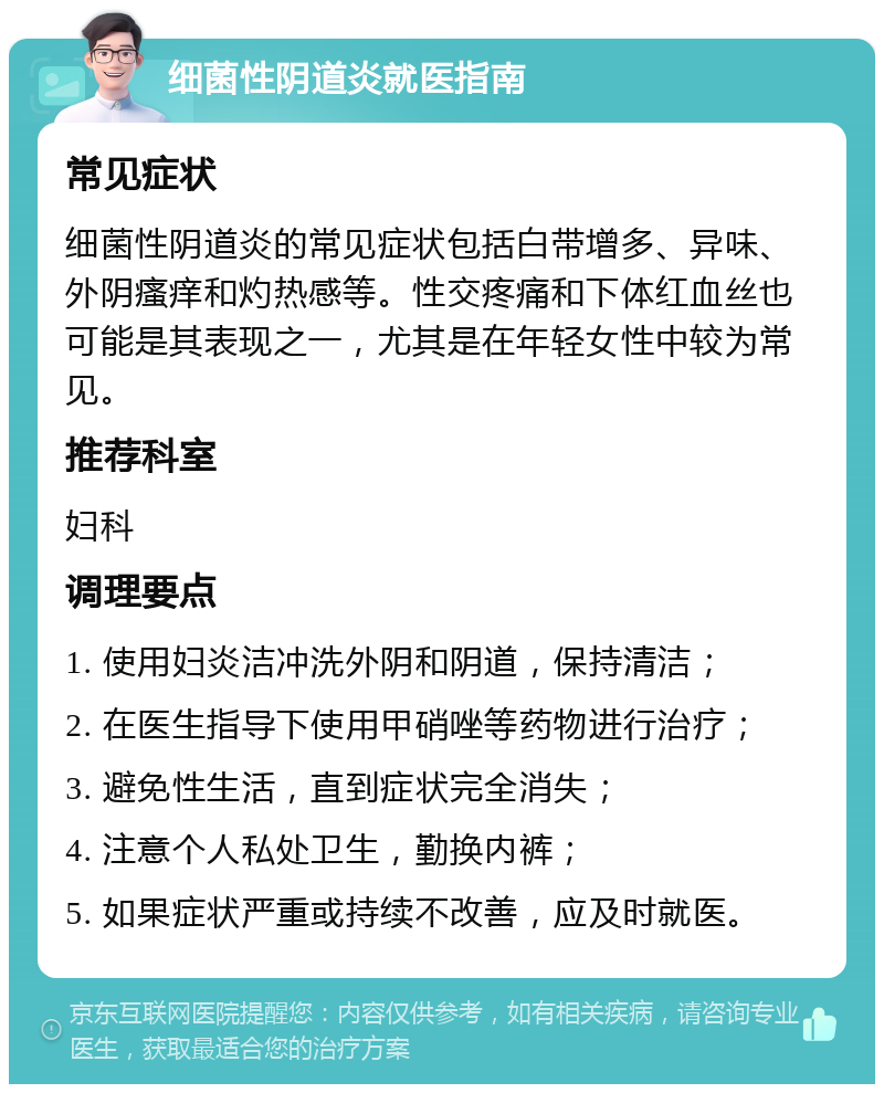 细菌性阴道炎就医指南 常见症状 细菌性阴道炎的常见症状包括白带增多、异味、外阴瘙痒和灼热感等。性交疼痛和下体红血丝也可能是其表现之一，尤其是在年轻女性中较为常见。 推荐科室 妇科 调理要点 1. 使用妇炎洁冲洗外阴和阴道，保持清洁； 2. 在医生指导下使用甲硝唑等药物进行治疗； 3. 避免性生活，直到症状完全消失； 4. 注意个人私处卫生，勤换内裤； 5. 如果症状严重或持续不改善，应及时就医。