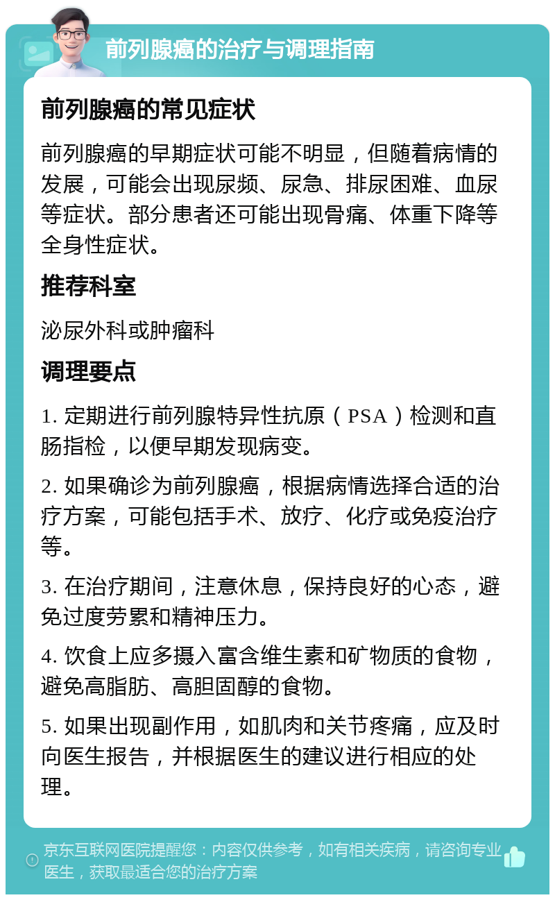 前列腺癌的治疗与调理指南 前列腺癌的常见症状 前列腺癌的早期症状可能不明显，但随着病情的发展，可能会出现尿频、尿急、排尿困难、血尿等症状。部分患者还可能出现骨痛、体重下降等全身性症状。 推荐科室 泌尿外科或肿瘤科 调理要点 1. 定期进行前列腺特异性抗原（PSA）检测和直肠指检，以便早期发现病变。 2. 如果确诊为前列腺癌，根据病情选择合适的治疗方案，可能包括手术、放疗、化疗或免疫治疗等。 3. 在治疗期间，注意休息，保持良好的心态，避免过度劳累和精神压力。 4. 饮食上应多摄入富含维生素和矿物质的食物，避免高脂肪、高胆固醇的食物。 5. 如果出现副作用，如肌肉和关节疼痛，应及时向医生报告，并根据医生的建议进行相应的处理。