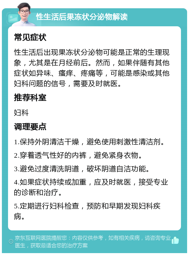 性生活后果冻状分泌物解读 常见症状 性生活后出现果冻状分泌物可能是正常的生理现象，尤其是在月经前后。然而，如果伴随有其他症状如异味、瘙痒、疼痛等，可能是感染或其他妇科问题的信号，需要及时就医。 推荐科室 妇科 调理要点 1.保持外阴清洁干燥，避免使用刺激性清洁剂。 2.穿着透气性好的内裤，避免紧身衣物。 3.避免过度清洗阴道，破坏阴道自洁功能。 4.如果症状持续或加重，应及时就医，接受专业的诊断和治疗。 5.定期进行妇科检查，预防和早期发现妇科疾病。