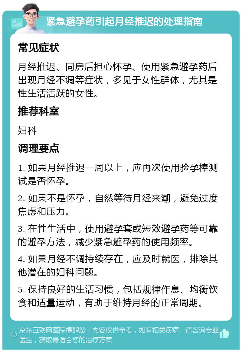 紧急避孕药引起月经推迟的处理指南 常见症状 月经推迟、同房后担心怀孕、使用紧急避孕药后出现月经不调等症状，多见于女性群体，尤其是性生活活跃的女性。 推荐科室 妇科 调理要点 1. 如果月经推迟一周以上，应再次使用验孕棒测试是否怀孕。 2. 如果不是怀孕，自然等待月经来潮，避免过度焦虑和压力。 3. 在性生活中，使用避孕套或短效避孕药等可靠的避孕方法，减少紧急避孕药的使用频率。 4. 如果月经不调持续存在，应及时就医，排除其他潜在的妇科问题。 5. 保持良好的生活习惯，包括规律作息、均衡饮食和适量运动，有助于维持月经的正常周期。