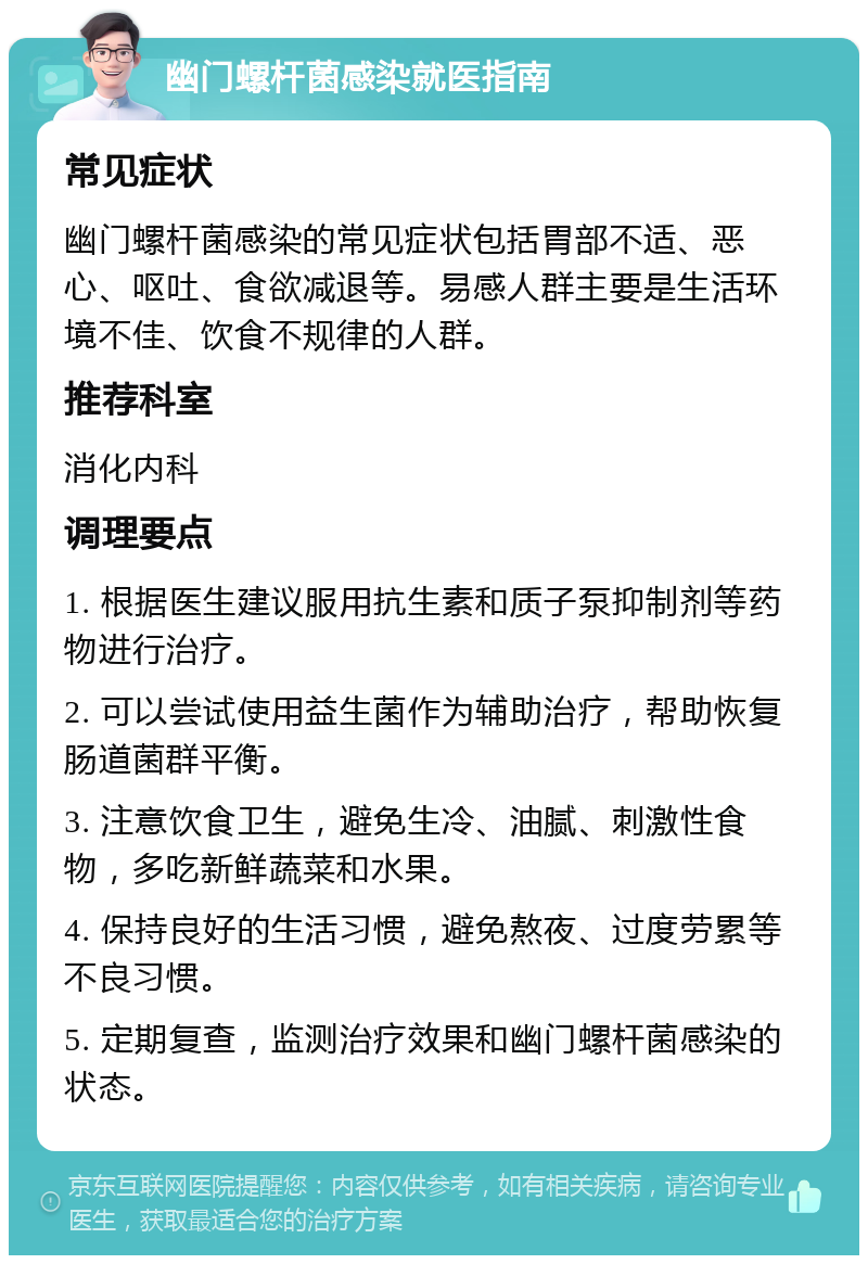 幽门螺杆菌感染就医指南 常见症状 幽门螺杆菌感染的常见症状包括胃部不适、恶心、呕吐、食欲减退等。易感人群主要是生活环境不佳、饮食不规律的人群。 推荐科室 消化内科 调理要点 1. 根据医生建议服用抗生素和质子泵抑制剂等药物进行治疗。 2. 可以尝试使用益生菌作为辅助治疗，帮助恢复肠道菌群平衡。 3. 注意饮食卫生，避免生冷、油腻、刺激性食物，多吃新鲜蔬菜和水果。 4. 保持良好的生活习惯，避免熬夜、过度劳累等不良习惯。 5. 定期复查，监测治疗效果和幽门螺杆菌感染的状态。