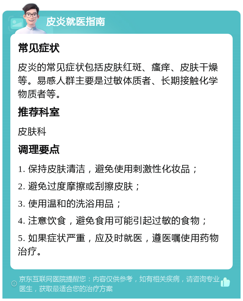 皮炎就医指南 常见症状 皮炎的常见症状包括皮肤红斑、瘙痒、皮肤干燥等。易感人群主要是过敏体质者、长期接触化学物质者等。 推荐科室 皮肤科 调理要点 1. 保持皮肤清洁，避免使用刺激性化妆品； 2. 避免过度摩擦或刮擦皮肤； 3. 使用温和的洗浴用品； 4. 注意饮食，避免食用可能引起过敏的食物； 5. 如果症状严重，应及时就医，遵医嘱使用药物治疗。