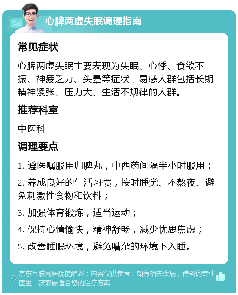 心脾两虚失眠调理指南 常见症状 心脾两虚失眠主要表现为失眠、心悸、食欲不振、神疲乏力、头晕等症状，易感人群包括长期精神紧张、压力大、生活不规律的人群。 推荐科室 中医科 调理要点 1. 遵医嘱服用归脾丸，中西药间隔半小时服用； 2. 养成良好的生活习惯，按时睡觉、不熬夜、避免刺激性食物和饮料； 3. 加强体育锻炼，适当运动； 4. 保持心情愉快，精神舒畅，减少忧思焦虑； 5. 改善睡眠环境，避免嘈杂的环境下入睡。