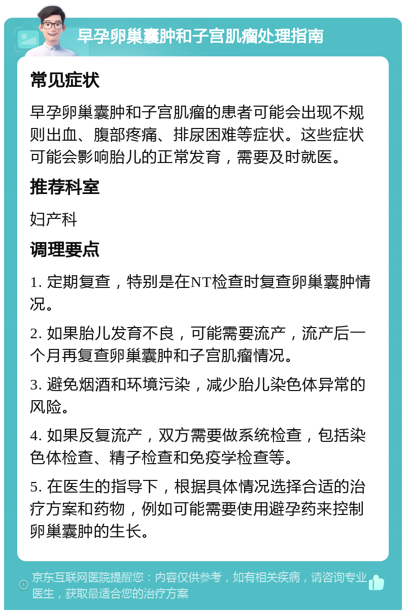 早孕卵巢囊肿和子宫肌瘤处理指南 常见症状 早孕卵巢囊肿和子宫肌瘤的患者可能会出现不规则出血、腹部疼痛、排尿困难等症状。这些症状可能会影响胎儿的正常发育，需要及时就医。 推荐科室 妇产科 调理要点 1. 定期复查，特别是在NT检查时复查卵巢囊肿情况。 2. 如果胎儿发育不良，可能需要流产，流产后一个月再复查卵巢囊肿和子宫肌瘤情况。 3. 避免烟酒和环境污染，减少胎儿染色体异常的风险。 4. 如果反复流产，双方需要做系统检查，包括染色体检查、精子检查和免疫学检查等。 5. 在医生的指导下，根据具体情况选择合适的治疗方案和药物，例如可能需要使用避孕药来控制卵巢囊肿的生长。