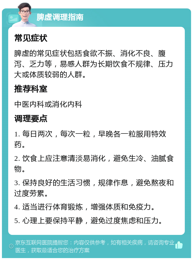 脾虚调理指南 常见症状 脾虚的常见症状包括食欲不振、消化不良、腹泻、乏力等，易感人群为长期饮食不规律、压力大或体质较弱的人群。 推荐科室 中医内科或消化内科 调理要点 1. 每日两次，每次一粒，早晚各一粒服用特效药。 2. 饮食上应注意清淡易消化，避免生冷、油腻食物。 3. 保持良好的生活习惯，规律作息，避免熬夜和过度劳累。 4. 适当进行体育锻炼，增强体质和免疫力。 5. 心理上要保持平静，避免过度焦虑和压力。