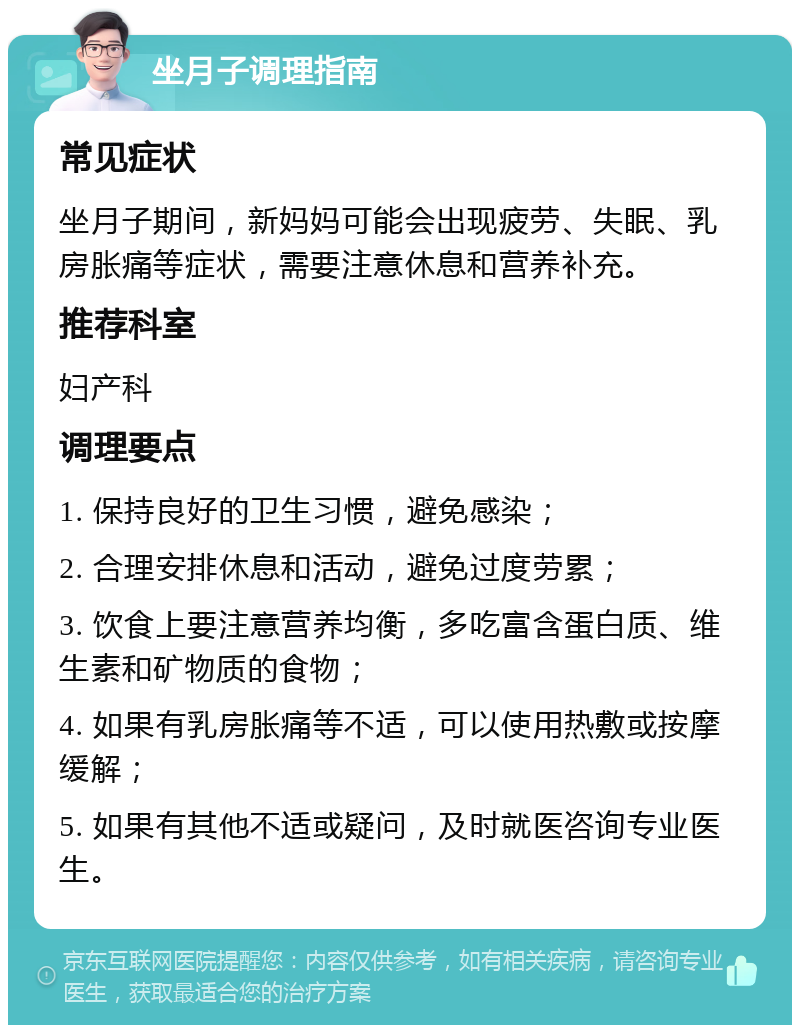 坐月子调理指南 常见症状 坐月子期间，新妈妈可能会出现疲劳、失眠、乳房胀痛等症状，需要注意休息和营养补充。 推荐科室 妇产科 调理要点 1. 保持良好的卫生习惯，避免感染； 2. 合理安排休息和活动，避免过度劳累； 3. 饮食上要注意营养均衡，多吃富含蛋白质、维生素和矿物质的食物； 4. 如果有乳房胀痛等不适，可以使用热敷或按摩缓解； 5. 如果有其他不适或疑问，及时就医咨询专业医生。