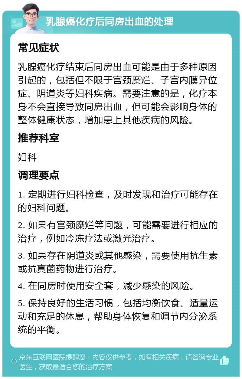 乳腺癌化疗后同房出血的处理 常见症状 乳腺癌化疗结束后同房出血可能是由于多种原因引起的，包括但不限于宫颈糜烂、子宫内膜异位症、阴道炎等妇科疾病。需要注意的是，化疗本身不会直接导致同房出血，但可能会影响身体的整体健康状态，增加患上其他疾病的风险。 推荐科室 妇科 调理要点 1. 定期进行妇科检查，及时发现和治疗可能存在的妇科问题。 2. 如果有宫颈糜烂等问题，可能需要进行相应的治疗，例如冷冻疗法或激光治疗。 3. 如果存在阴道炎或其他感染，需要使用抗生素或抗真菌药物进行治疗。 4. 在同房时使用安全套，减少感染的风险。 5. 保持良好的生活习惯，包括均衡饮食、适量运动和充足的休息，帮助身体恢复和调节内分泌系统的平衡。