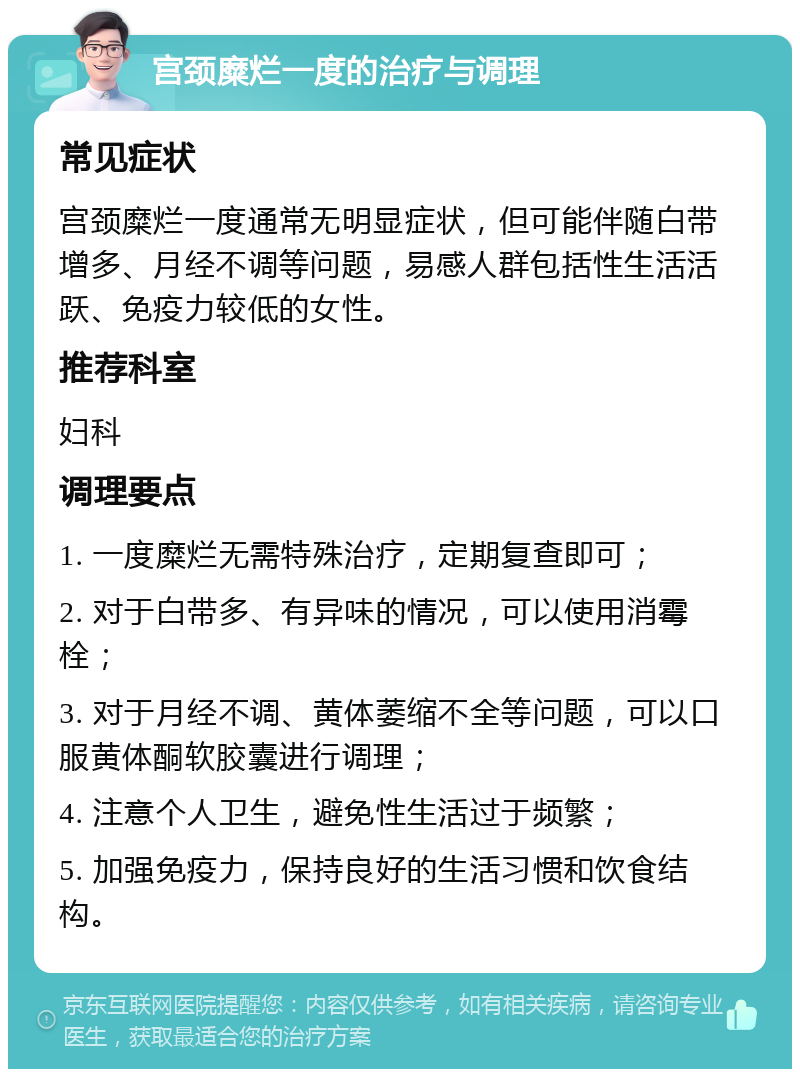 宫颈糜烂一度的治疗与调理 常见症状 宫颈糜烂一度通常无明显症状，但可能伴随白带增多、月经不调等问题，易感人群包括性生活活跃、免疫力较低的女性。 推荐科室 妇科 调理要点 1. 一度糜烂无需特殊治疗，定期复查即可； 2. 对于白带多、有异味的情况，可以使用消霉栓； 3. 对于月经不调、黄体萎缩不全等问题，可以口服黄体酮软胶囊进行调理； 4. 注意个人卫生，避免性生活过于频繁； 5. 加强免疫力，保持良好的生活习惯和饮食结构。