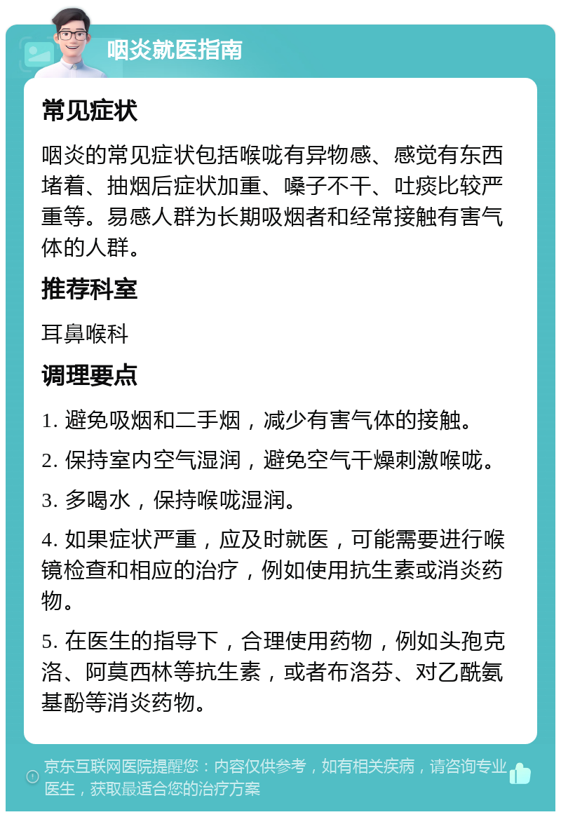 咽炎就医指南 常见症状 咽炎的常见症状包括喉咙有异物感、感觉有东西堵着、抽烟后症状加重、嗓子不干、吐痰比较严重等。易感人群为长期吸烟者和经常接触有害气体的人群。 推荐科室 耳鼻喉科 调理要点 1. 避免吸烟和二手烟，减少有害气体的接触。 2. 保持室内空气湿润，避免空气干燥刺激喉咙。 3. 多喝水，保持喉咙湿润。 4. 如果症状严重，应及时就医，可能需要进行喉镜检查和相应的治疗，例如使用抗生素或消炎药物。 5. 在医生的指导下，合理使用药物，例如头孢克洛、阿莫西林等抗生素，或者布洛芬、对乙酰氨基酚等消炎药物。