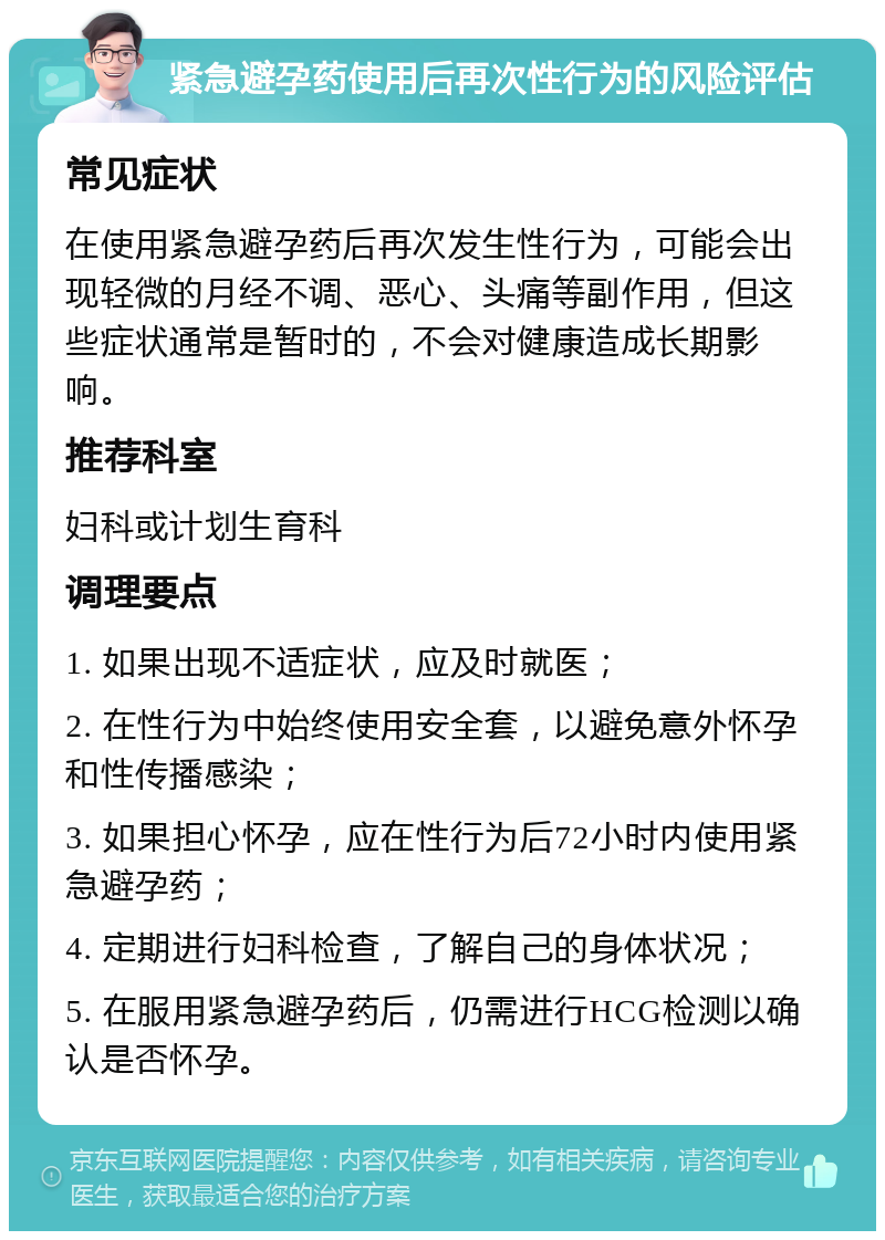 紧急避孕药使用后再次性行为的风险评估 常见症状 在使用紧急避孕药后再次发生性行为，可能会出现轻微的月经不调、恶心、头痛等副作用，但这些症状通常是暂时的，不会对健康造成长期影响。 推荐科室 妇科或计划生育科 调理要点 1. 如果出现不适症状，应及时就医； 2. 在性行为中始终使用安全套，以避免意外怀孕和性传播感染； 3. 如果担心怀孕，应在性行为后72小时内使用紧急避孕药； 4. 定期进行妇科检查，了解自己的身体状况； 5. 在服用紧急避孕药后，仍需进行HCG检测以确认是否怀孕。