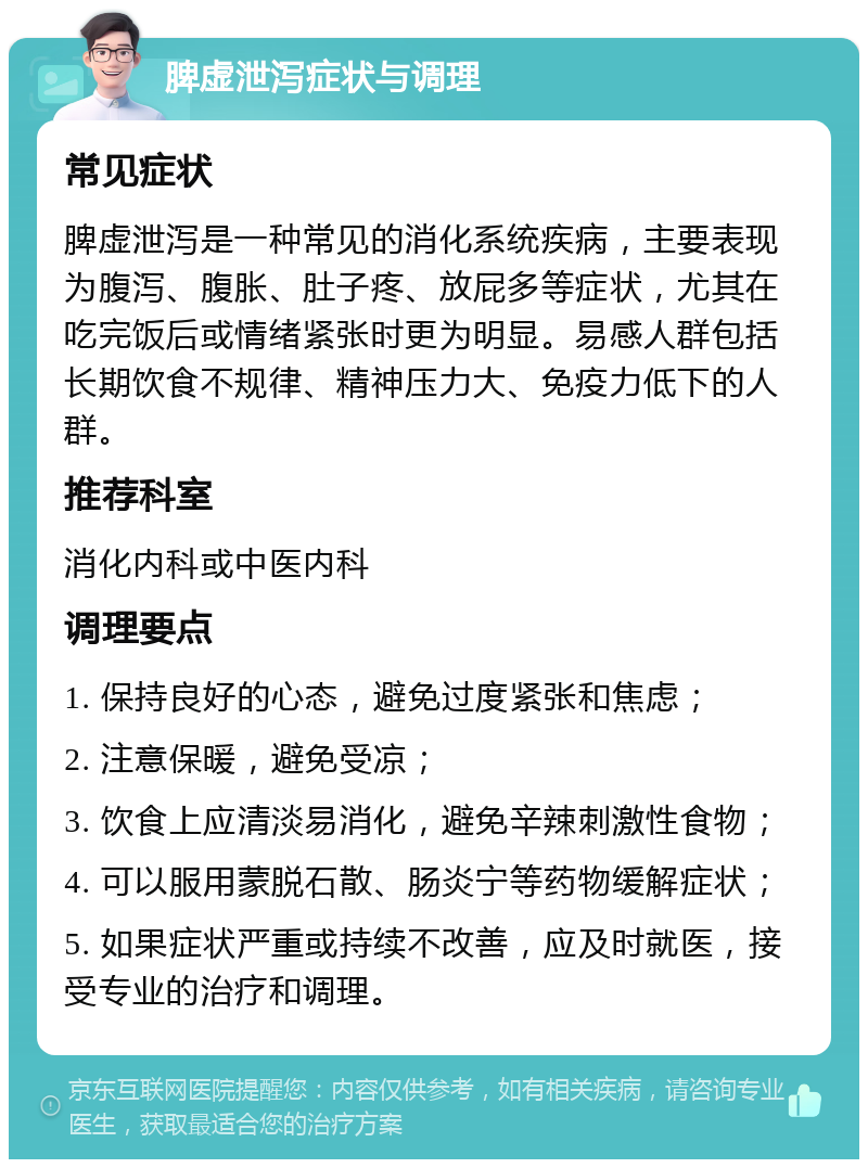 脾虚泄泻症状与调理 常见症状 脾虚泄泻是一种常见的消化系统疾病，主要表现为腹泻、腹胀、肚子疼、放屁多等症状，尤其在吃完饭后或情绪紧张时更为明显。易感人群包括长期饮食不规律、精神压力大、免疫力低下的人群。 推荐科室 消化内科或中医内科 调理要点 1. 保持良好的心态，避免过度紧张和焦虑； 2. 注意保暖，避免受凉； 3. 饮食上应清淡易消化，避免辛辣刺激性食物； 4. 可以服用蒙脱石散、肠炎宁等药物缓解症状； 5. 如果症状严重或持续不改善，应及时就医，接受专业的治疗和调理。