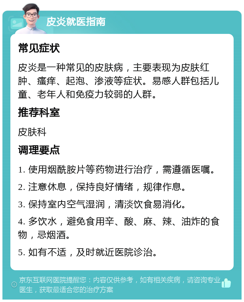 皮炎就医指南 常见症状 皮炎是一种常见的皮肤病，主要表现为皮肤红肿、瘙痒、起泡、渗液等症状。易感人群包括儿童、老年人和免疫力较弱的人群。 推荐科室 皮肤科 调理要点 1. 使用烟酰胺片等药物进行治疗，需遵循医嘱。 2. 注意休息，保持良好情绪，规律作息。 3. 保持室内空气湿润，清淡饮食易消化。 4. 多饮水，避免食用辛、酸、麻、辣、油炸的食物，忌烟酒。 5. 如有不适，及时就近医院诊治。