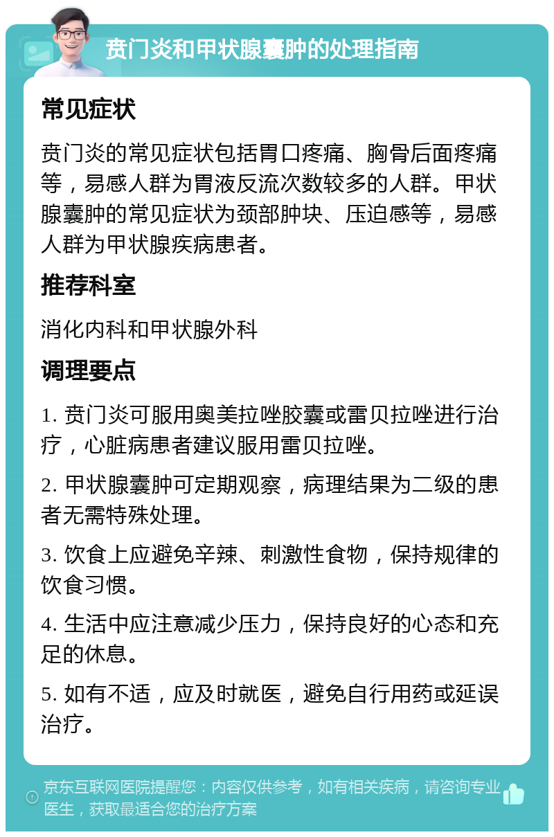 贲门炎和甲状腺囊肿的处理指南 常见症状 贲门炎的常见症状包括胃口疼痛、胸骨后面疼痛等，易感人群为胃液反流次数较多的人群。甲状腺囊肿的常见症状为颈部肿块、压迫感等，易感人群为甲状腺疾病患者。 推荐科室 消化内科和甲状腺外科 调理要点 1. 贲门炎可服用奥美拉唑胶囊或雷贝拉唑进行治疗，心脏病患者建议服用雷贝拉唑。 2. 甲状腺囊肿可定期观察，病理结果为二级的患者无需特殊处理。 3. 饮食上应避免辛辣、刺激性食物，保持规律的饮食习惯。 4. 生活中应注意减少压力，保持良好的心态和充足的休息。 5. 如有不适，应及时就医，避免自行用药或延误治疗。