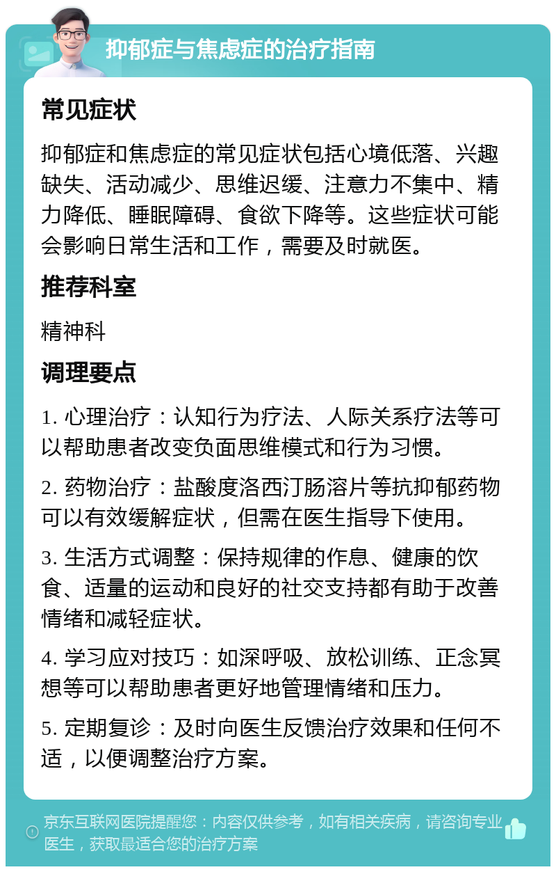 抑郁症与焦虑症的治疗指南 常见症状 抑郁症和焦虑症的常见症状包括心境低落、兴趣缺失、活动减少、思维迟缓、注意力不集中、精力降低、睡眠障碍、食欲下降等。这些症状可能会影响日常生活和工作，需要及时就医。 推荐科室 精神科 调理要点 1. 心理治疗：认知行为疗法、人际关系疗法等可以帮助患者改变负面思维模式和行为习惯。 2. 药物治疗：盐酸度洛西汀肠溶片等抗抑郁药物可以有效缓解症状，但需在医生指导下使用。 3. 生活方式调整：保持规律的作息、健康的饮食、适量的运动和良好的社交支持都有助于改善情绪和减轻症状。 4. 学习应对技巧：如深呼吸、放松训练、正念冥想等可以帮助患者更好地管理情绪和压力。 5. 定期复诊：及时向医生反馈治疗效果和任何不适，以便调整治疗方案。