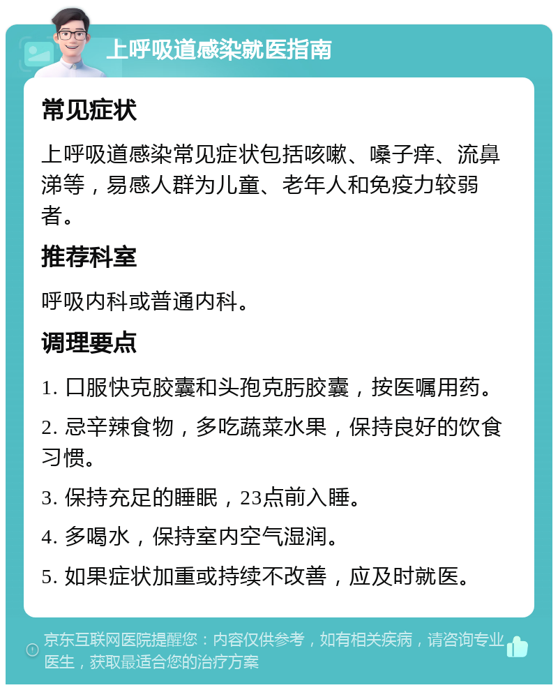 上呼吸道感染就医指南 常见症状 上呼吸道感染常见症状包括咳嗽、嗓子痒、流鼻涕等，易感人群为儿童、老年人和免疫力较弱者。 推荐科室 呼吸内科或普通内科。 调理要点 1. 口服快克胶囊和头孢克肟胶囊，按医嘱用药。 2. 忌辛辣食物，多吃蔬菜水果，保持良好的饮食习惯。 3. 保持充足的睡眠，23点前入睡。 4. 多喝水，保持室内空气湿润。 5. 如果症状加重或持续不改善，应及时就医。