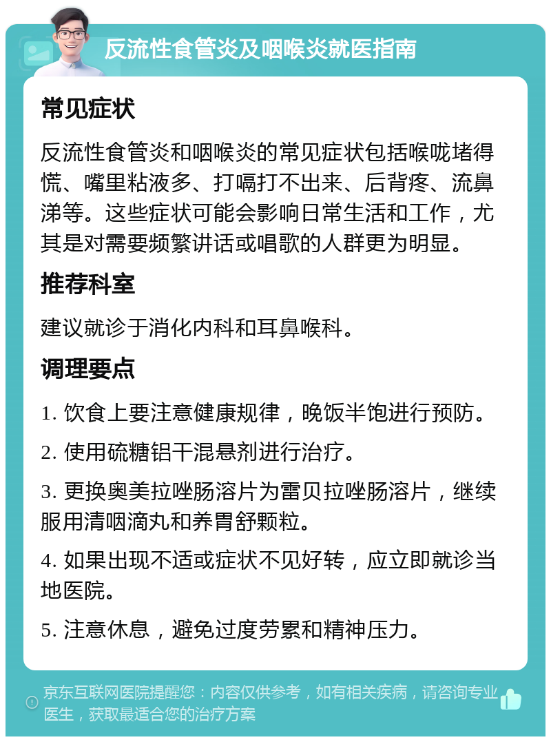 反流性食管炎及咽喉炎就医指南 常见症状 反流性食管炎和咽喉炎的常见症状包括喉咙堵得慌、嘴里粘液多、打嗝打不出来、后背疼、流鼻涕等。这些症状可能会影响日常生活和工作，尤其是对需要频繁讲话或唱歌的人群更为明显。 推荐科室 建议就诊于消化内科和耳鼻喉科。 调理要点 1. 饮食上要注意健康规律，晚饭半饱进行预防。 2. 使用硫糖铝干混悬剂进行治疗。 3. 更换奥美拉唑肠溶片为雷贝拉唑肠溶片，继续服用清咽滴丸和养胃舒颗粒。 4. 如果出现不适或症状不见好转，应立即就诊当地医院。 5. 注意休息，避免过度劳累和精神压力。