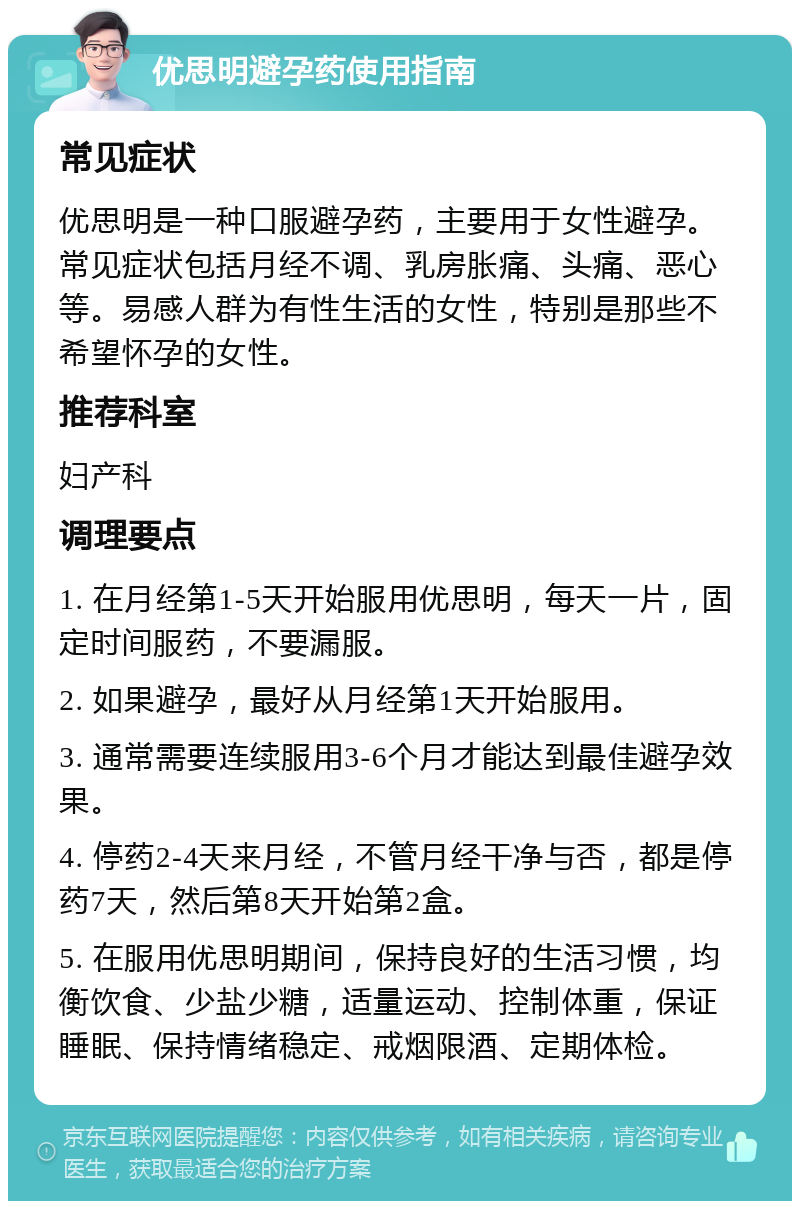 优思明避孕药使用指南 常见症状 优思明是一种口服避孕药，主要用于女性避孕。常见症状包括月经不调、乳房胀痛、头痛、恶心等。易感人群为有性生活的女性，特别是那些不希望怀孕的女性。 推荐科室 妇产科 调理要点 1. 在月经第1-5天开始服用优思明，每天一片，固定时间服药，不要漏服。 2. 如果避孕，最好从月经第1天开始服用。 3. 通常需要连续服用3-6个月才能达到最佳避孕效果。 4. 停药2-4天来月经，不管月经干净与否，都是停药7天，然后第8天开始第2盒。 5. 在服用优思明期间，保持良好的生活习惯，均衡饮食、少盐少糖，适量运动、控制体重，保证睡眠、保持情绪稳定、戒烟限酒、定期体检。