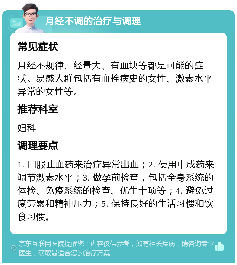 月经不调的治疗与调理 常见症状 月经不规律、经量大、有血块等都是可能的症状。易感人群包括有血栓病史的女性、激素水平异常的女性等。 推荐科室 妇科 调理要点 1. 口服止血药来治疗异常出血；2. 使用中成药来调节激素水平；3. 做孕前检查，包括全身系统的体检、免疫系统的检查、优生十项等；4. 避免过度劳累和精神压力；5. 保持良好的生活习惯和饮食习惯。