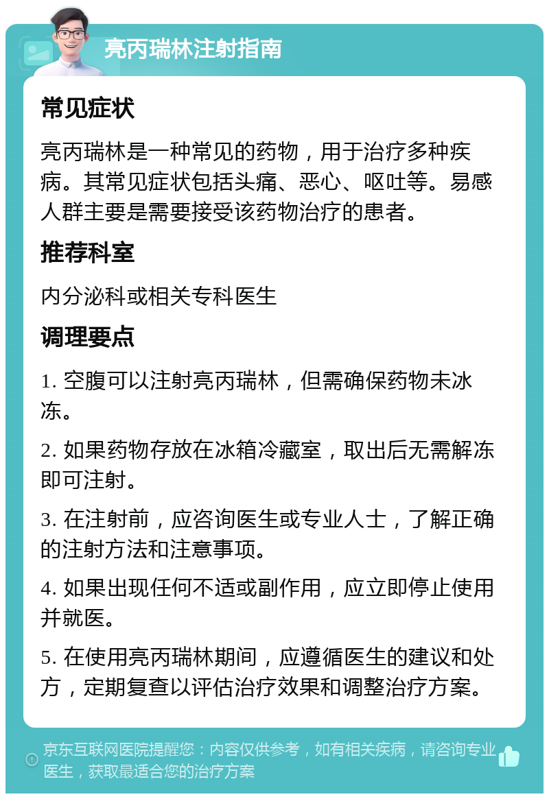 亮丙瑞林注射指南 常见症状 亮丙瑞林是一种常见的药物，用于治疗多种疾病。其常见症状包括头痛、恶心、呕吐等。易感人群主要是需要接受该药物治疗的患者。 推荐科室 内分泌科或相关专科医生 调理要点 1. 空腹可以注射亮丙瑞林，但需确保药物未冰冻。 2. 如果药物存放在冰箱冷藏室，取出后无需解冻即可注射。 3. 在注射前，应咨询医生或专业人士，了解正确的注射方法和注意事项。 4. 如果出现任何不适或副作用，应立即停止使用并就医。 5. 在使用亮丙瑞林期间，应遵循医生的建议和处方，定期复查以评估治疗效果和调整治疗方案。