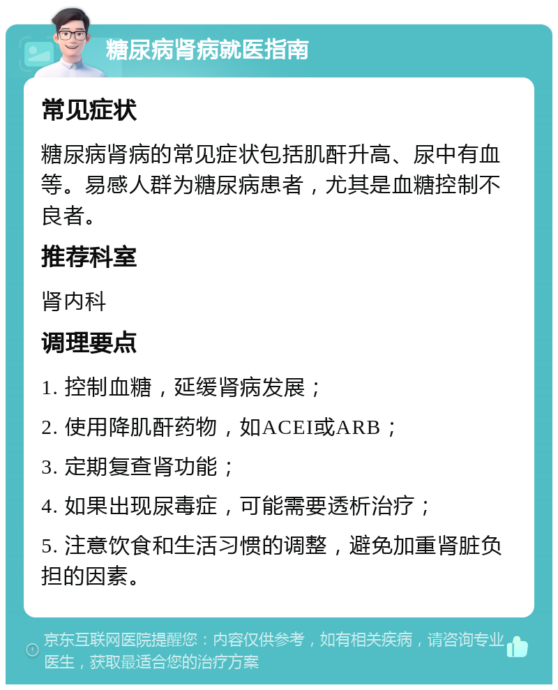 糖尿病肾病就医指南 常见症状 糖尿病肾病的常见症状包括肌酐升高、尿中有血等。易感人群为糖尿病患者，尤其是血糖控制不良者。 推荐科室 肾内科 调理要点 1. 控制血糖，延缓肾病发展； 2. 使用降肌酐药物，如ACEI或ARB； 3. 定期复查肾功能； 4. 如果出现尿毒症，可能需要透析治疗； 5. 注意饮食和生活习惯的调整，避免加重肾脏负担的因素。