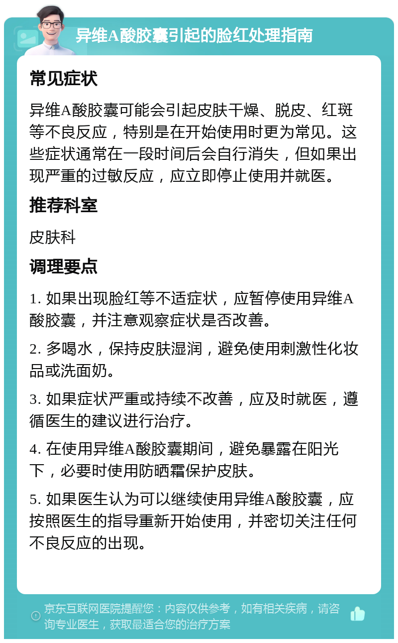 异维A酸胶囊引起的脸红处理指南 常见症状 异维A酸胶囊可能会引起皮肤干燥、脱皮、红斑等不良反应，特别是在开始使用时更为常见。这些症状通常在一段时间后会自行消失，但如果出现严重的过敏反应，应立即停止使用并就医。 推荐科室 皮肤科 调理要点 1. 如果出现脸红等不适症状，应暂停使用异维A酸胶囊，并注意观察症状是否改善。 2. 多喝水，保持皮肤湿润，避免使用刺激性化妆品或洗面奶。 3. 如果症状严重或持续不改善，应及时就医，遵循医生的建议进行治疗。 4. 在使用异维A酸胶囊期间，避免暴露在阳光下，必要时使用防晒霜保护皮肤。 5. 如果医生认为可以继续使用异维A酸胶囊，应按照医生的指导重新开始使用，并密切关注任何不良反应的出现。