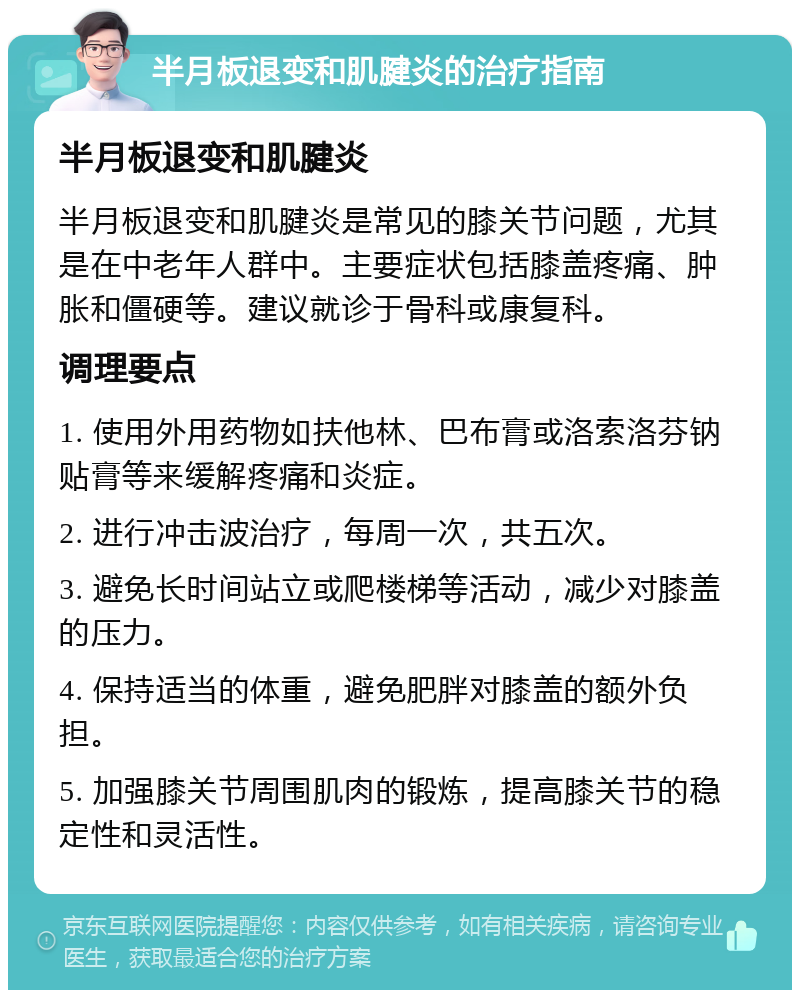 半月板退变和肌腱炎的治疗指南 半月板退变和肌腱炎 半月板退变和肌腱炎是常见的膝关节问题，尤其是在中老年人群中。主要症状包括膝盖疼痛、肿胀和僵硬等。建议就诊于骨科或康复科。 调理要点 1. 使用外用药物如扶他林、巴布膏或洛索洛芬钠贴膏等来缓解疼痛和炎症。 2. 进行冲击波治疗，每周一次，共五次。 3. 避免长时间站立或爬楼梯等活动，减少对膝盖的压力。 4. 保持适当的体重，避免肥胖对膝盖的额外负担。 5. 加强膝关节周围肌肉的锻炼，提高膝关节的稳定性和灵活性。