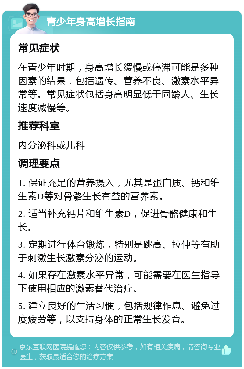 青少年身高增长指南 常见症状 在青少年时期，身高增长缓慢或停滞可能是多种因素的结果，包括遗传、营养不良、激素水平异常等。常见症状包括身高明显低于同龄人、生长速度减慢等。 推荐科室 内分泌科或儿科 调理要点 1. 保证充足的营养摄入，尤其是蛋白质、钙和维生素D等对骨骼生长有益的营养素。 2. 适当补充钙片和维生素D，促进骨骼健康和生长。 3. 定期进行体育锻炼，特别是跳高、拉伸等有助于刺激生长激素分泌的运动。 4. 如果存在激素水平异常，可能需要在医生指导下使用相应的激素替代治疗。 5. 建立良好的生活习惯，包括规律作息、避免过度疲劳等，以支持身体的正常生长发育。