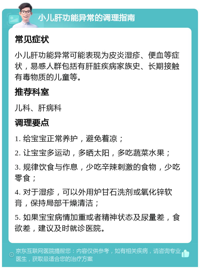 小儿肝功能异常的调理指南 常见症状 小儿肝功能异常可能表现为皮炎湿疹、便血等症状，易感人群包括有肝脏疾病家族史、长期接触有毒物质的儿童等。 推荐科室 儿科、肝病科 调理要点 1. 给宝宝正常养护，避免着凉； 2. 让宝宝多运动，多晒太阳，多吃蔬菜水果； 3. 规律饮食与作息，少吃辛辣刺激的食物，少吃零食； 4. 对于湿疹，可以外用炉甘石洗剂或氧化锌软膏，保持局部干燥清洁； 5. 如果宝宝病情加重或者精神状态及尿量差，食欲差，建议及时就诊医院。