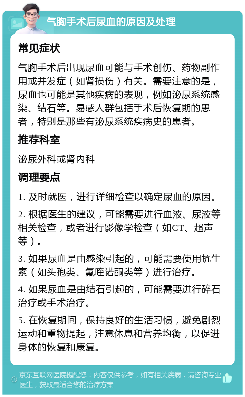 气胸手术后尿血的原因及处理 常见症状 气胸手术后出现尿血可能与手术创伤、药物副作用或并发症（如肾损伤）有关。需要注意的是，尿血也可能是其他疾病的表现，例如泌尿系统感染、结石等。易感人群包括手术后恢复期的患者，特别是那些有泌尿系统疾病史的患者。 推荐科室 泌尿外科或肾内科 调理要点 1. 及时就医，进行详细检查以确定尿血的原因。 2. 根据医生的建议，可能需要进行血液、尿液等相关检查，或者进行影像学检查（如CT、超声等）。 3. 如果尿血是由感染引起的，可能需要使用抗生素（如头孢类、氟喹诺酮类等）进行治疗。 4. 如果尿血是由结石引起的，可能需要进行碎石治疗或手术治疗。 5. 在恢复期间，保持良好的生活习惯，避免剧烈运动和重物提起，注意休息和营养均衡，以促进身体的恢复和康复。