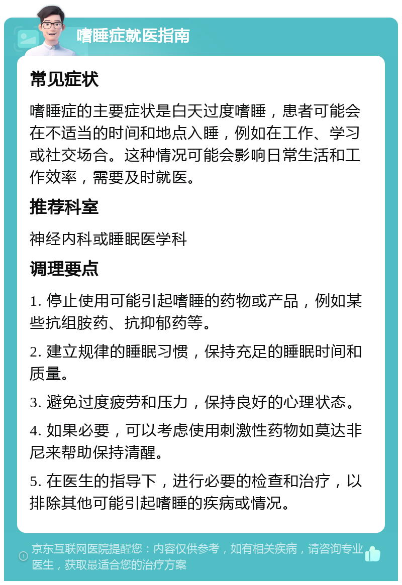 嗜睡症就医指南 常见症状 嗜睡症的主要症状是白天过度嗜睡，患者可能会在不适当的时间和地点入睡，例如在工作、学习或社交场合。这种情况可能会影响日常生活和工作效率，需要及时就医。 推荐科室 神经内科或睡眠医学科 调理要点 1. 停止使用可能引起嗜睡的药物或产品，例如某些抗组胺药、抗抑郁药等。 2. 建立规律的睡眠习惯，保持充足的睡眠时间和质量。 3. 避免过度疲劳和压力，保持良好的心理状态。 4. 如果必要，可以考虑使用刺激性药物如莫达非尼来帮助保持清醒。 5. 在医生的指导下，进行必要的检查和治疗，以排除其他可能引起嗜睡的疾病或情况。