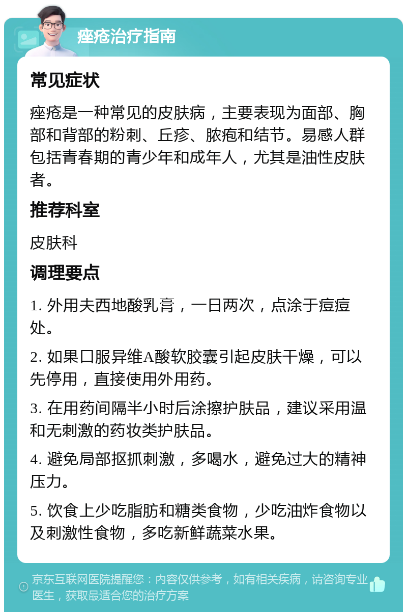 痤疮治疗指南 常见症状 痤疮是一种常见的皮肤病，主要表现为面部、胸部和背部的粉刺、丘疹、脓疱和结节。易感人群包括青春期的青少年和成年人，尤其是油性皮肤者。 推荐科室 皮肤科 调理要点 1. 外用夫西地酸乳膏，一日两次，点涂于痘痘处。 2. 如果口服异维A酸软胶囊引起皮肤干燥，可以先停用，直接使用外用药。 3. 在用药间隔半小时后涂擦护肤品，建议采用温和无刺激的药妆类护肤品。 4. 避免局部抠抓刺激，多喝水，避免过大的精神压力。 5. 饮食上少吃脂肪和糖类食物，少吃油炸食物以及刺激性食物，多吃新鲜蔬菜水果。