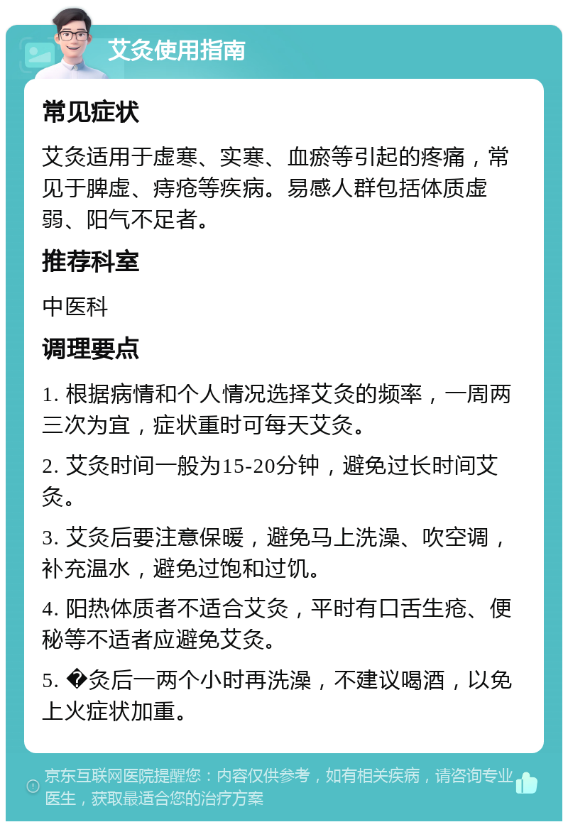 艾灸使用指南 常见症状 艾灸适用于虚寒、实寒、血瘀等引起的疼痛，常见于脾虚、痔疮等疾病。易感人群包括体质虚弱、阳气不足者。 推荐科室 中医科 调理要点 1. 根据病情和个人情况选择艾灸的频率，一周两三次为宜，症状重时可每天艾灸。 2. 艾灸时间一般为15-20分钟，避免过长时间艾灸。 3. 艾灸后要注意保暖，避免马上洗澡、吹空调，补充温水，避免过饱和过饥。 4. 阳热体质者不适合艾灸，平时有口舌生疮、便秘等不适者应避免艾灸。 5. �灸后一两个小时再洗澡，不建议喝酒，以免上火症状加重。