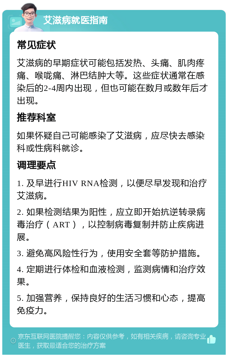 艾滋病就医指南 常见症状 艾滋病的早期症状可能包括发热、头痛、肌肉疼痛、喉咙痛、淋巴结肿大等。这些症状通常在感染后的2-4周内出现，但也可能在数月或数年后才出现。 推荐科室 如果怀疑自己可能感染了艾滋病，应尽快去感染科或性病科就诊。 调理要点 1. 及早进行HIV RNA检测，以便尽早发现和治疗艾滋病。 2. 如果检测结果为阳性，应立即开始抗逆转录病毒治疗（ART），以控制病毒复制并防止疾病进展。 3. 避免高风险性行为，使用安全套等防护措施。 4. 定期进行体检和血液检测，监测病情和治疗效果。 5. 加强营养，保持良好的生活习惯和心态，提高免疫力。