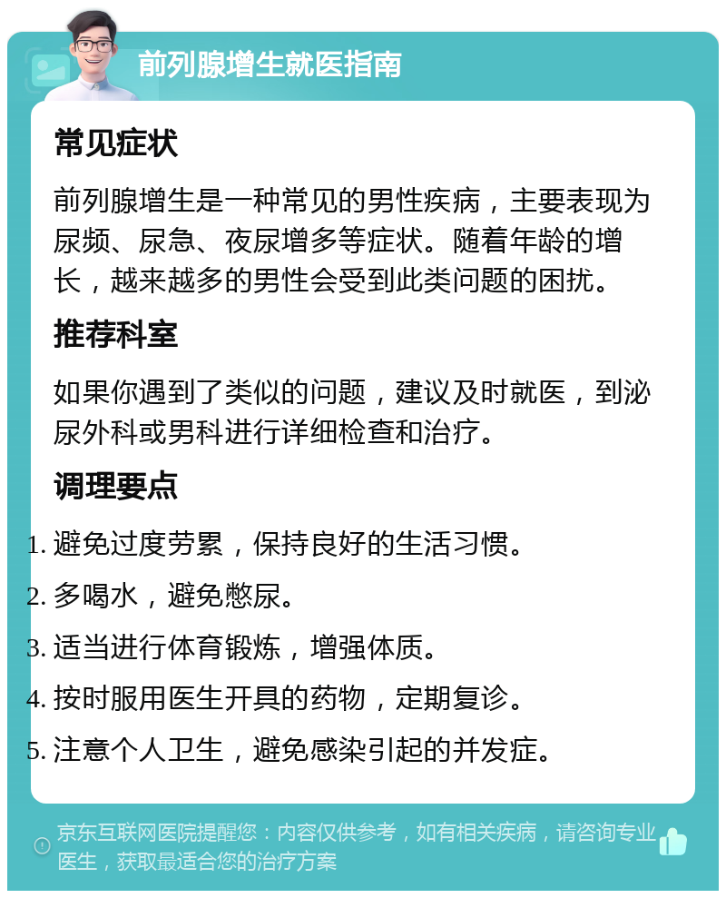 前列腺增生就医指南 常见症状 前列腺增生是一种常见的男性疾病，主要表现为尿频、尿急、夜尿增多等症状。随着年龄的增长，越来越多的男性会受到此类问题的困扰。 推荐科室 如果你遇到了类似的问题，建议及时就医，到泌尿外科或男科进行详细检查和治疗。 调理要点 避免过度劳累，保持良好的生活习惯。 多喝水，避免憋尿。 适当进行体育锻炼，增强体质。 按时服用医生开具的药物，定期复诊。 注意个人卫生，避免感染引起的并发症。