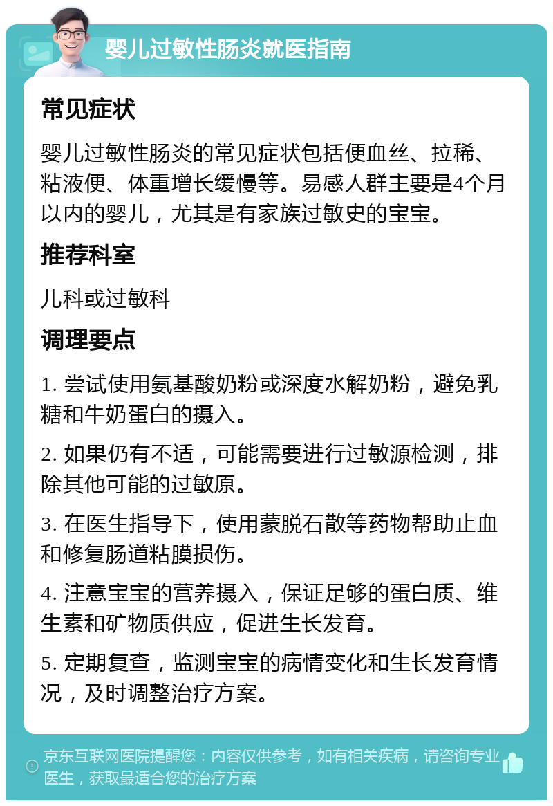 婴儿过敏性肠炎就医指南 常见症状 婴儿过敏性肠炎的常见症状包括便血丝、拉稀、粘液便、体重增长缓慢等。易感人群主要是4个月以内的婴儿，尤其是有家族过敏史的宝宝。 推荐科室 儿科或过敏科 调理要点 1. 尝试使用氨基酸奶粉或深度水解奶粉，避免乳糖和牛奶蛋白的摄入。 2. 如果仍有不适，可能需要进行过敏源检测，排除其他可能的过敏原。 3. 在医生指导下，使用蒙脱石散等药物帮助止血和修复肠道粘膜损伤。 4. 注意宝宝的营养摄入，保证足够的蛋白质、维生素和矿物质供应，促进生长发育。 5. 定期复查，监测宝宝的病情变化和生长发育情况，及时调整治疗方案。