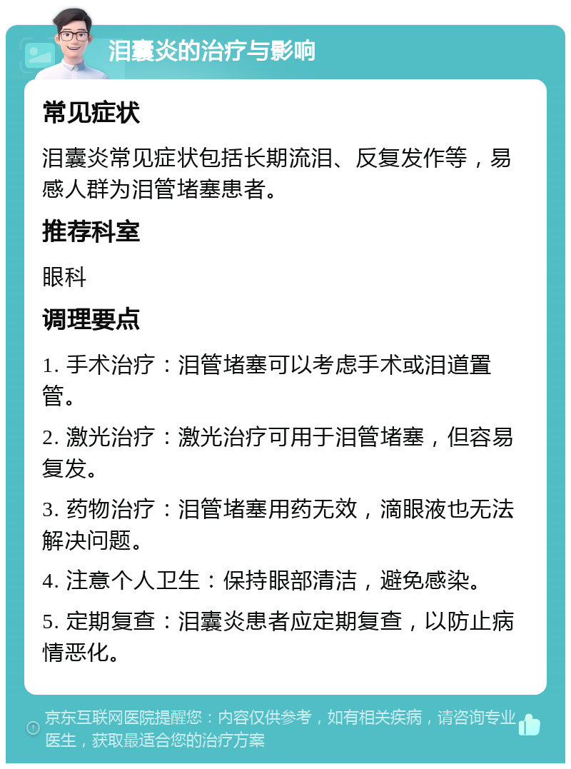 泪囊炎的治疗与影响 常见症状 泪囊炎常见症状包括长期流泪、反复发作等，易感人群为泪管堵塞患者。 推荐科室 眼科 调理要点 1. 手术治疗：泪管堵塞可以考虑手术或泪道置管。 2. 激光治疗：激光治疗可用于泪管堵塞，但容易复发。 3. 药物治疗：泪管堵塞用药无效，滴眼液也无法解决问题。 4. 注意个人卫生：保持眼部清洁，避免感染。 5. 定期复查：泪囊炎患者应定期复查，以防止病情恶化。