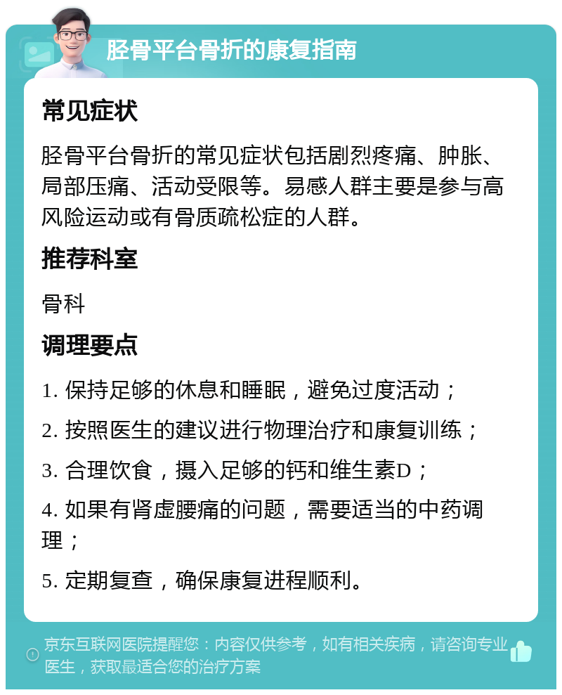 胫骨平台骨折的康复指南 常见症状 胫骨平台骨折的常见症状包括剧烈疼痛、肿胀、局部压痛、活动受限等。易感人群主要是参与高风险运动或有骨质疏松症的人群。 推荐科室 骨科 调理要点 1. 保持足够的休息和睡眠，避免过度活动； 2. 按照医生的建议进行物理治疗和康复训练； 3. 合理饮食，摄入足够的钙和维生素D； 4. 如果有肾虚腰痛的问题，需要适当的中药调理； 5. 定期复查，确保康复进程顺利。