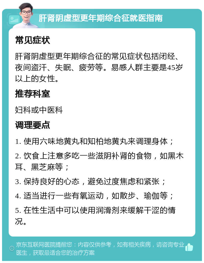 肝肾阴虚型更年期综合征就医指南 常见症状 肝肾阴虚型更年期综合征的常见症状包括闭经、夜间盗汗、失眠、疲劳等。易感人群主要是45岁以上的女性。 推荐科室 妇科或中医科 调理要点 1. 使用六味地黄丸和知柏地黄丸来调理身体； 2. 饮食上注意多吃一些滋阴补肾的食物，如黑木耳、黑芝麻等； 3. 保持良好的心态，避免过度焦虑和紧张； 4. 适当进行一些有氧运动，如散步、瑜伽等； 5. 在性生活中可以使用润滑剂来缓解干涩的情况。