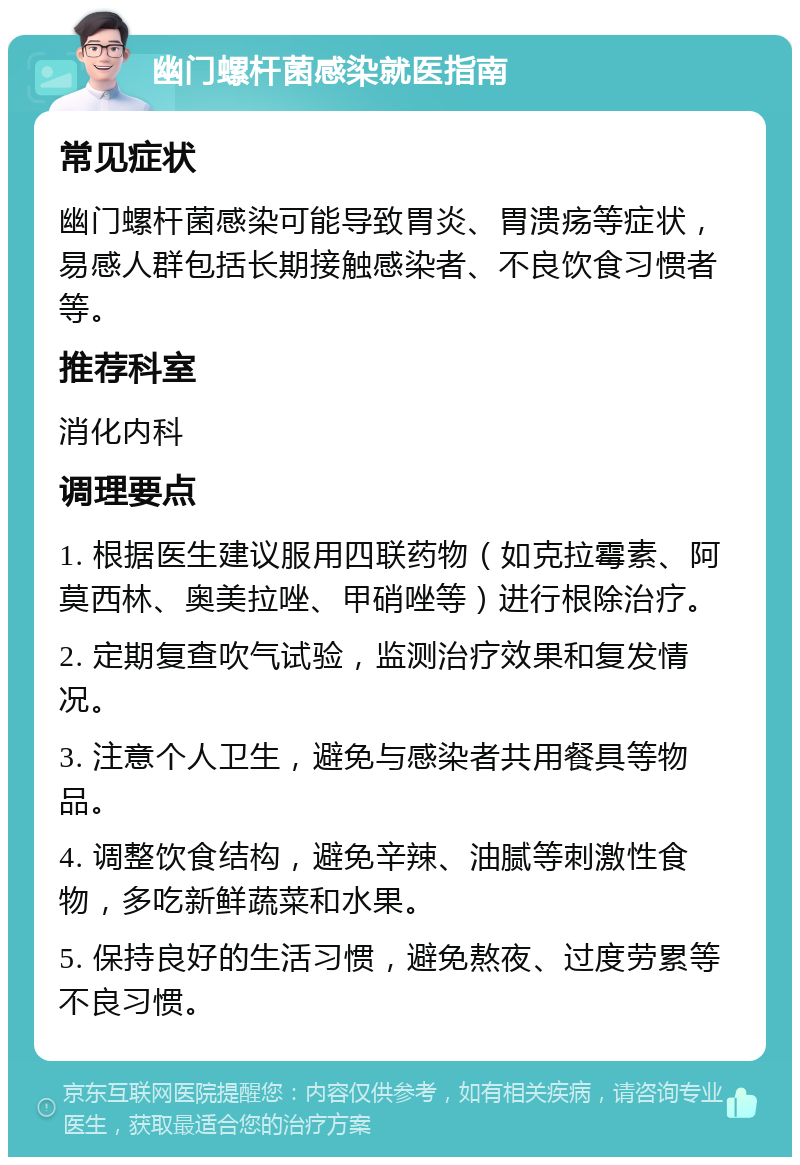 幽门螺杆菌感染就医指南 常见症状 幽门螺杆菌感染可能导致胃炎、胃溃疡等症状，易感人群包括长期接触感染者、不良饮食习惯者等。 推荐科室 消化内科 调理要点 1. 根据医生建议服用四联药物（如克拉霉素、阿莫西林、奥美拉唑、甲硝唑等）进行根除治疗。 2. 定期复查吹气试验，监测治疗效果和复发情况。 3. 注意个人卫生，避免与感染者共用餐具等物品。 4. 调整饮食结构，避免辛辣、油腻等刺激性食物，多吃新鲜蔬菜和水果。 5. 保持良好的生活习惯，避免熬夜、过度劳累等不良习惯。