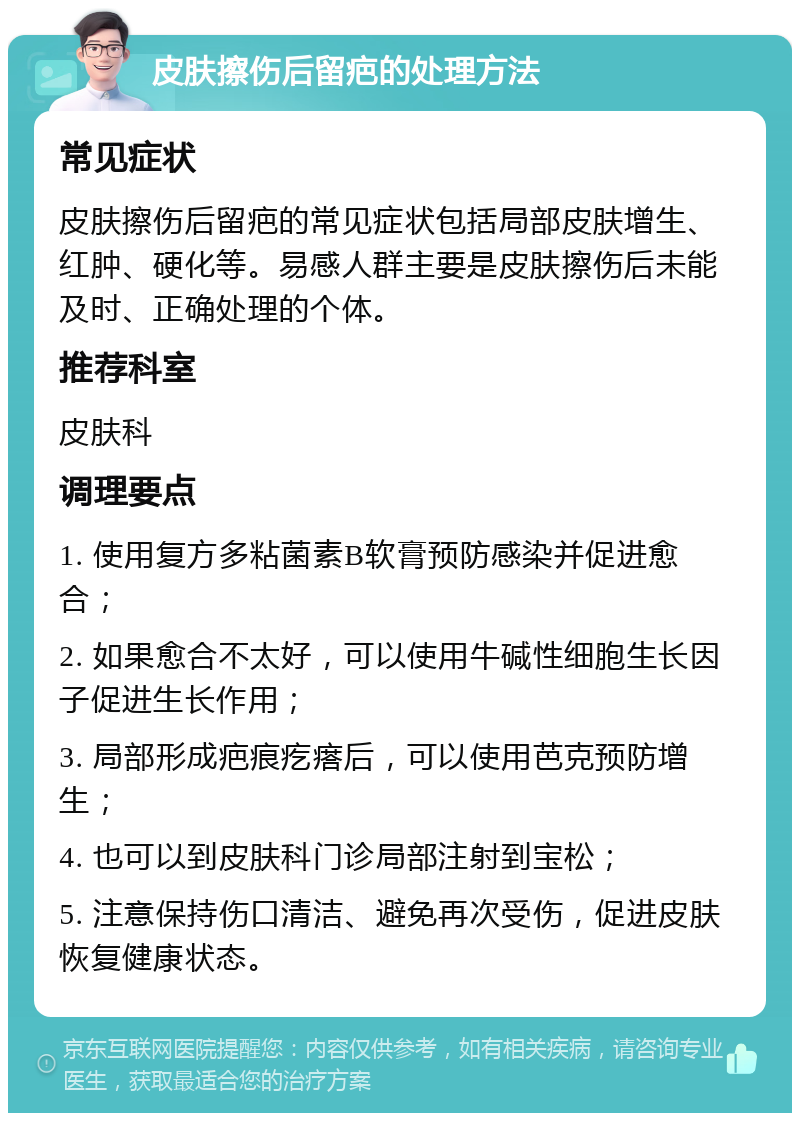 皮肤擦伤后留疤的处理方法 常见症状 皮肤擦伤后留疤的常见症状包括局部皮肤增生、红肿、硬化等。易感人群主要是皮肤擦伤后未能及时、正确处理的个体。 推荐科室 皮肤科 调理要点 1. 使用复方多粘菌素B软膏预防感染并促进愈合； 2. 如果愈合不太好，可以使用牛碱性细胞生长因子促进生长作用； 3. 局部形成疤痕疙瘩后，可以使用芭克预防增生； 4. 也可以到皮肤科门诊局部注射到宝松； 5. 注意保持伤口清洁、避免再次受伤，促进皮肤恢复健康状态。