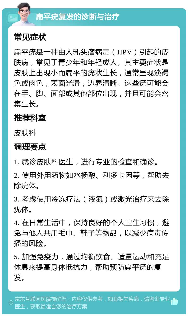 扁平疣复发的诊断与治疗 常见症状 扁平疣是一种由人乳头瘤病毒（HPV）引起的皮肤病，常见于青少年和年轻成人。其主要症状是皮肤上出现小而扁平的疣状生长，通常呈现淡褐色或肉色，表面光滑，边界清晰。这些疣可能会在手、脚、面部或其他部位出现，并且可能会密集生长。 推荐科室 皮肤科 调理要点 1. 就诊皮肤科医生，进行专业的检查和确诊。 2. 使用外用药物如水杨酸、利多卡因等，帮助去除疣体。 3. 考虑使用冷冻疗法（液氮）或激光治疗来去除疣体。 4. 在日常生活中，保持良好的个人卫生习惯，避免与他人共用毛巾、鞋子等物品，以减少病毒传播的风险。 5. 加强免疫力，通过均衡饮食、适量运动和充足休息来提高身体抵抗力，帮助预防扁平疣的复发。