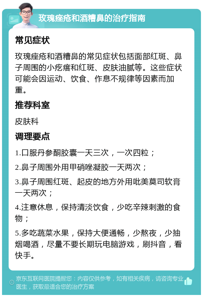 玫瑰痤疮和酒糟鼻的治疗指南 常见症状 玫瑰痤疮和酒糟鼻的常见症状包括面部红斑、鼻子周围的小疙瘩和红斑、皮肤油腻等。这些症状可能会因运动、饮食、作息不规律等因素而加重。 推荐科室 皮肤科 调理要点 1.口服丹参酮胶囊一天三次，一次四粒； 2.鼻子周围外用甲硝唑凝胶一天两次； 3.鼻子周围红斑、起皮的地方外用吡美莫司软膏一天两次； 4.注意休息，保持清淡饮食，少吃辛辣刺激的食物； 5.多吃蔬菜水果，保持大便通畅，少熬夜，少抽烟喝酒，尽量不要长期玩电脑游戏，刷抖音，看快手。